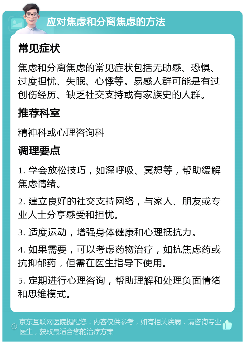 应对焦虑和分离焦虑的方法 常见症状 焦虑和分离焦虑的常见症状包括无助感、恐惧、过度担忧、失眠、心悸等。易感人群可能是有过创伤经历、缺乏社交支持或有家族史的人群。 推荐科室 精神科或心理咨询科 调理要点 1. 学会放松技巧，如深呼吸、冥想等，帮助缓解焦虑情绪。 2. 建立良好的社交支持网络，与家人、朋友或专业人士分享感受和担忧。 3. 适度运动，增强身体健康和心理抵抗力。 4. 如果需要，可以考虑药物治疗，如抗焦虑药或抗抑郁药，但需在医生指导下使用。 5. 定期进行心理咨询，帮助理解和处理负面情绪和思维模式。