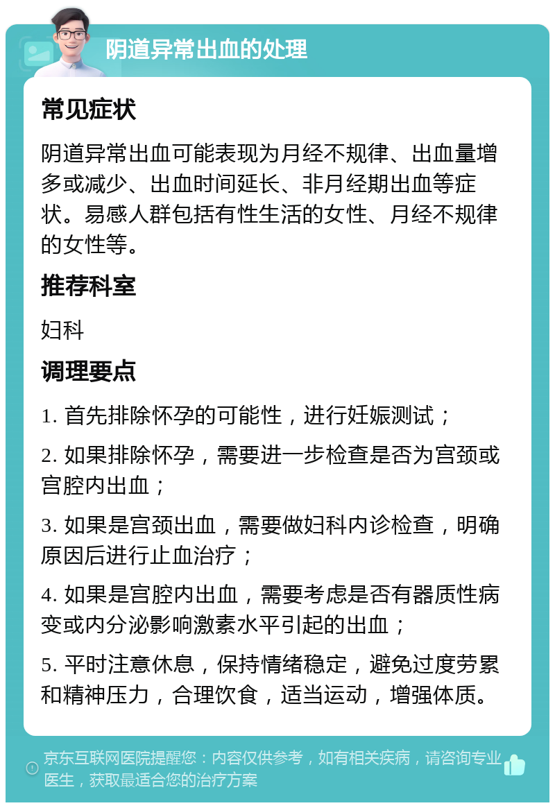 阴道异常出血的处理 常见症状 阴道异常出血可能表现为月经不规律、出血量增多或减少、出血时间延长、非月经期出血等症状。易感人群包括有性生活的女性、月经不规律的女性等。 推荐科室 妇科 调理要点 1. 首先排除怀孕的可能性，进行妊娠测试； 2. 如果排除怀孕，需要进一步检查是否为宫颈或宫腔内出血； 3. 如果是宫颈出血，需要做妇科内诊检查，明确原因后进行止血治疗； 4. 如果是宫腔内出血，需要考虑是否有器质性病变或内分泌影响激素水平引起的出血； 5. 平时注意休息，保持情绪稳定，避免过度劳累和精神压力，合理饮食，适当运动，增强体质。