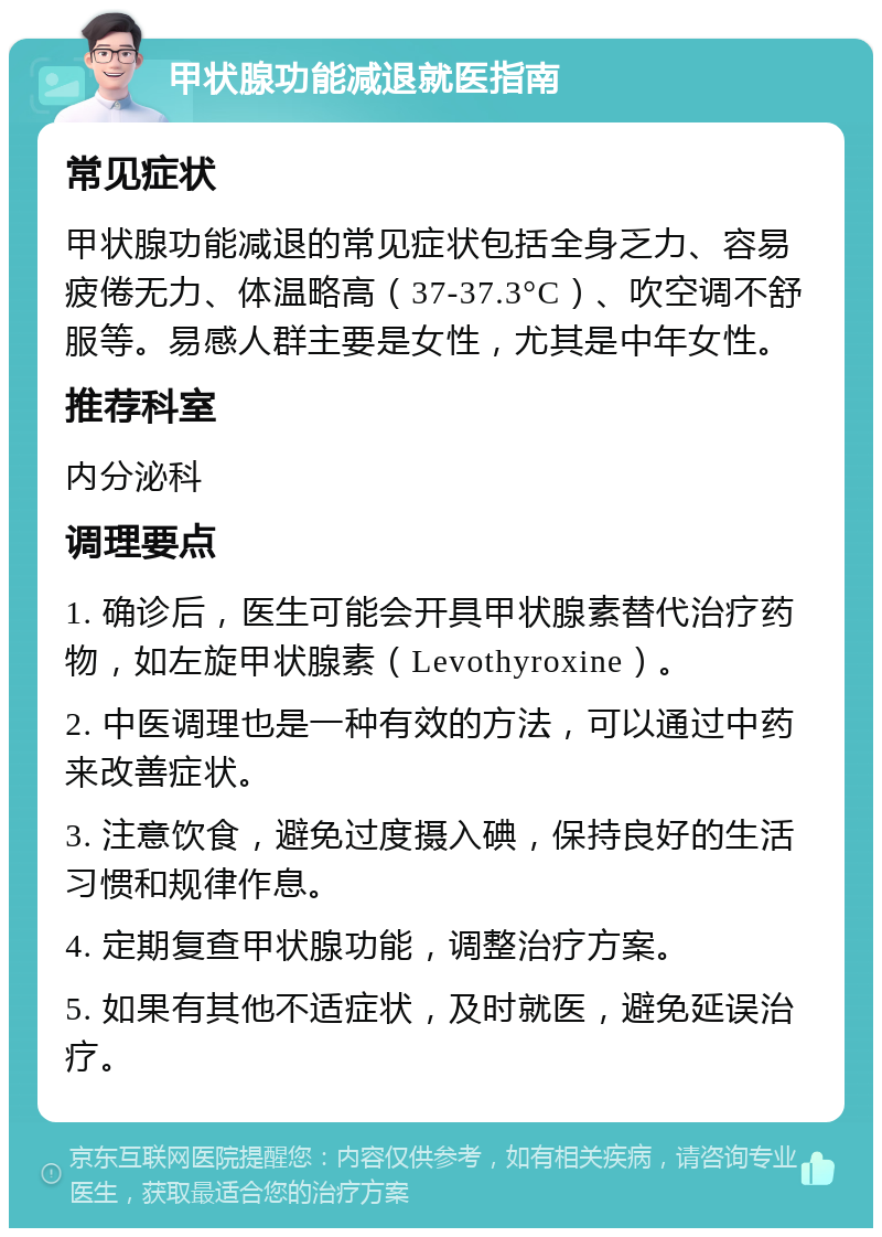 甲状腺功能减退就医指南 常见症状 甲状腺功能减退的常见症状包括全身乏力、容易疲倦无力、体温略高（37-37.3°C）、吹空调不舒服等。易感人群主要是女性，尤其是中年女性。 推荐科室 内分泌科 调理要点 1. 确诊后，医生可能会开具甲状腺素替代治疗药物，如左旋甲状腺素（Levothyroxine）。 2. 中医调理也是一种有效的方法，可以通过中药来改善症状。 3. 注意饮食，避免过度摄入碘，保持良好的生活习惯和规律作息。 4. 定期复查甲状腺功能，调整治疗方案。 5. 如果有其他不适症状，及时就医，避免延误治疗。