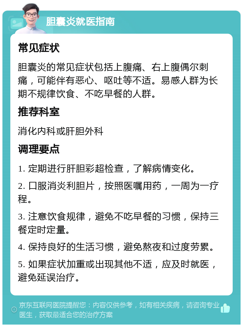 胆囊炎就医指南 常见症状 胆囊炎的常见症状包括上腹痛、右上腹偶尔刺痛，可能伴有恶心、呕吐等不适。易感人群为长期不规律饮食、不吃早餐的人群。 推荐科室 消化内科或肝胆外科 调理要点 1. 定期进行肝胆彩超检查，了解病情变化。 2. 口服消炎利胆片，按照医嘱用药，一周为一疗程。 3. 注意饮食规律，避免不吃早餐的习惯，保持三餐定时定量。 4. 保持良好的生活习惯，避免熬夜和过度劳累。 5. 如果症状加重或出现其他不适，应及时就医，避免延误治疗。