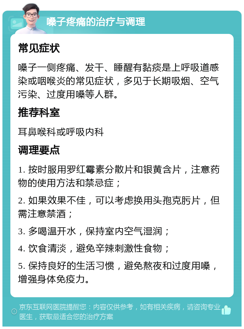 嗓子疼痛的治疗与调理 常见症状 嗓子一侧疼痛、发干、睡醒有黏痰是上呼吸道感染或咽喉炎的常见症状，多见于长期吸烟、空气污染、过度用嗓等人群。 推荐科室 耳鼻喉科或呼吸内科 调理要点 1. 按时服用罗红霉素分散片和银黄含片，注意药物的使用方法和禁忌症； 2. 如果效果不佳，可以考虑换用头孢克肟片，但需注意禁酒； 3. 多喝温开水，保持室内空气湿润； 4. 饮食清淡，避免辛辣刺激性食物； 5. 保持良好的生活习惯，避免熬夜和过度用嗓，增强身体免疫力。