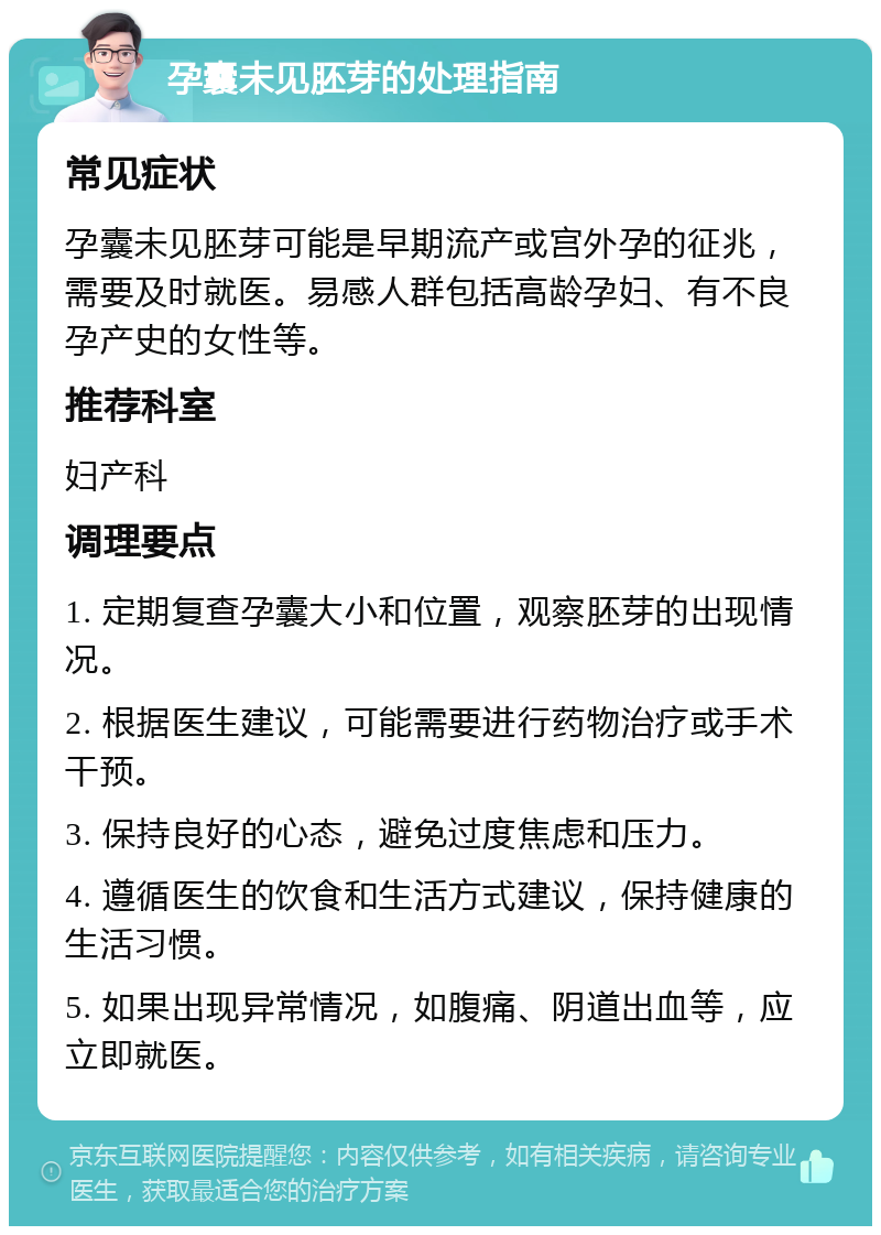 孕囊未见胚芽的处理指南 常见症状 孕囊未见胚芽可能是早期流产或宫外孕的征兆，需要及时就医。易感人群包括高龄孕妇、有不良孕产史的女性等。 推荐科室 妇产科 调理要点 1. 定期复查孕囊大小和位置，观察胚芽的出现情况。 2. 根据医生建议，可能需要进行药物治疗或手术干预。 3. 保持良好的心态，避免过度焦虑和压力。 4. 遵循医生的饮食和生活方式建议，保持健康的生活习惯。 5. 如果出现异常情况，如腹痛、阴道出血等，应立即就医。