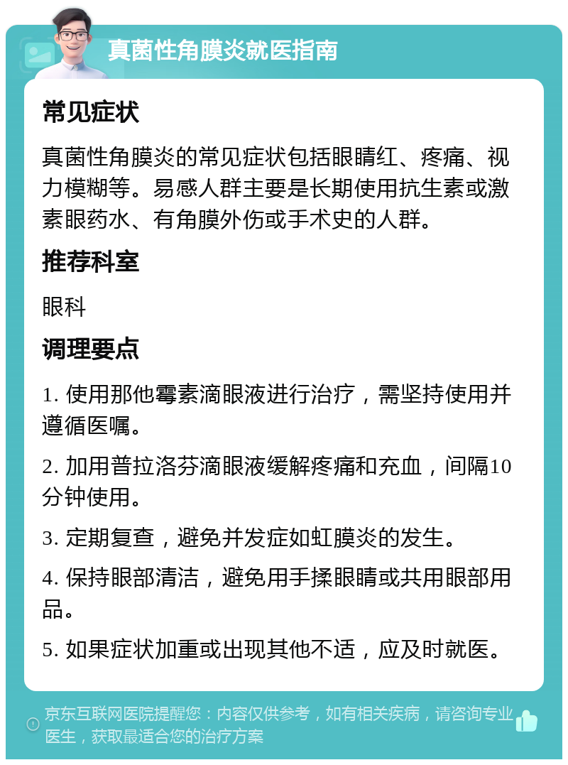 真菌性角膜炎就医指南 常见症状 真菌性角膜炎的常见症状包括眼睛红、疼痛、视力模糊等。易感人群主要是长期使用抗生素或激素眼药水、有角膜外伤或手术史的人群。 推荐科室 眼科 调理要点 1. 使用那他霉素滴眼液进行治疗，需坚持使用并遵循医嘱。 2. 加用普拉洛芬滴眼液缓解疼痛和充血，间隔10分钟使用。 3. 定期复查，避免并发症如虹膜炎的发生。 4. 保持眼部清洁，避免用手揉眼睛或共用眼部用品。 5. 如果症状加重或出现其他不适，应及时就医。