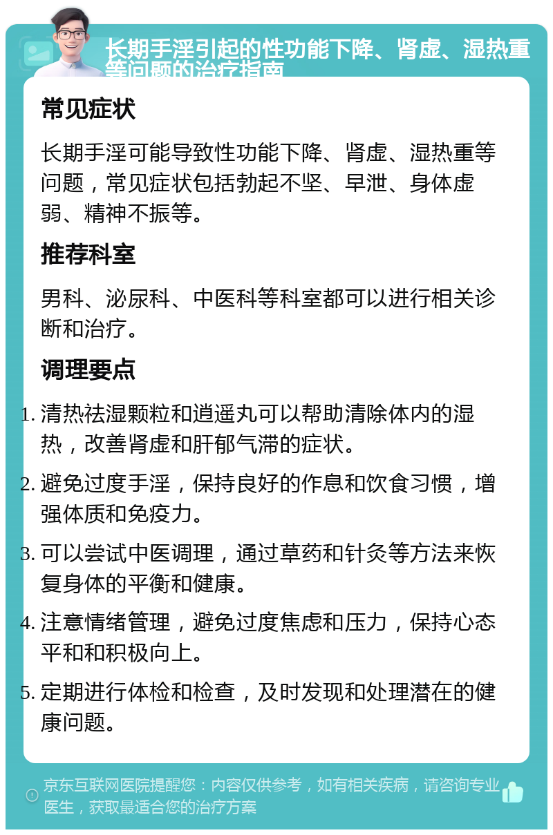 长期手淫引起的性功能下降、肾虚、湿热重等问题的治疗指南 常见症状 长期手淫可能导致性功能下降、肾虚、湿热重等问题，常见症状包括勃起不坚、早泄、身体虚弱、精神不振等。 推荐科室 男科、泌尿科、中医科等科室都可以进行相关诊断和治疗。 调理要点 清热祛湿颗粒和逍遥丸可以帮助清除体内的湿热，改善肾虚和肝郁气滞的症状。 避免过度手淫，保持良好的作息和饮食习惯，增强体质和免疫力。 可以尝试中医调理，通过草药和针灸等方法来恢复身体的平衡和健康。 注意情绪管理，避免过度焦虑和压力，保持心态平和和积极向上。 定期进行体检和检查，及时发现和处理潜在的健康问题。