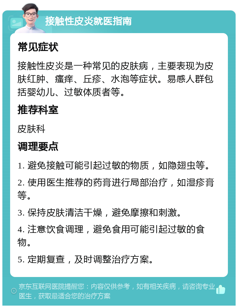 接触性皮炎就医指南 常见症状 接触性皮炎是一种常见的皮肤病，主要表现为皮肤红肿、瘙痒、丘疹、水泡等症状。易感人群包括婴幼儿、过敏体质者等。 推荐科室 皮肤科 调理要点 1. 避免接触可能引起过敏的物质，如隐翅虫等。 2. 使用医生推荐的药膏进行局部治疗，如湿疹膏等。 3. 保持皮肤清洁干燥，避免摩擦和刺激。 4. 注意饮食调理，避免食用可能引起过敏的食物。 5. 定期复查，及时调整治疗方案。