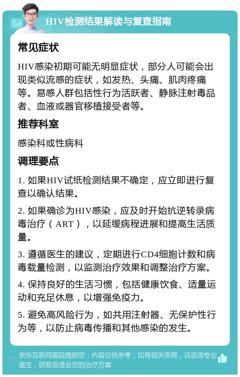 HIV检测结果解读与复查指南 常见症状 HIV感染初期可能无明显症状，部分人可能会出现类似流感的症状，如发热、头痛、肌肉疼痛等。易感人群包括性行为活跃者、静脉注射毒品者、血液或器官移植接受者等。 推荐科室 感染科或性病科 调理要点 1. 如果HIV试纸检测结果不确定，应立即进行复查以确认结果。 2. 如果确诊为HIV感染，应及时开始抗逆转录病毒治疗（ART），以延缓病程进展和提高生活质量。 3. 遵循医生的建议，定期进行CD4细胞计数和病毒载量检测，以监测治疗效果和调整治疗方案。 4. 保持良好的生活习惯，包括健康饮食、适量运动和充足休息，以增强免疫力。 5. 避免高风险行为，如共用注射器、无保护性行为等，以防止病毒传播和其他感染的发生。