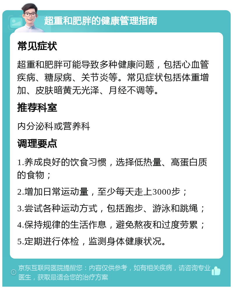 超重和肥胖的健康管理指南 常见症状 超重和肥胖可能导致多种健康问题，包括心血管疾病、糖尿病、关节炎等。常见症状包括体重增加、皮肤暗黄无光泽、月经不调等。 推荐科室 内分泌科或营养科 调理要点 1.养成良好的饮食习惯，选择低热量、高蛋白质的食物； 2.增加日常运动量，至少每天走上3000步； 3.尝试各种运动方式，包括跑步、游泳和跳绳； 4.保持规律的生活作息，避免熬夜和过度劳累； 5.定期进行体检，监测身体健康状况。