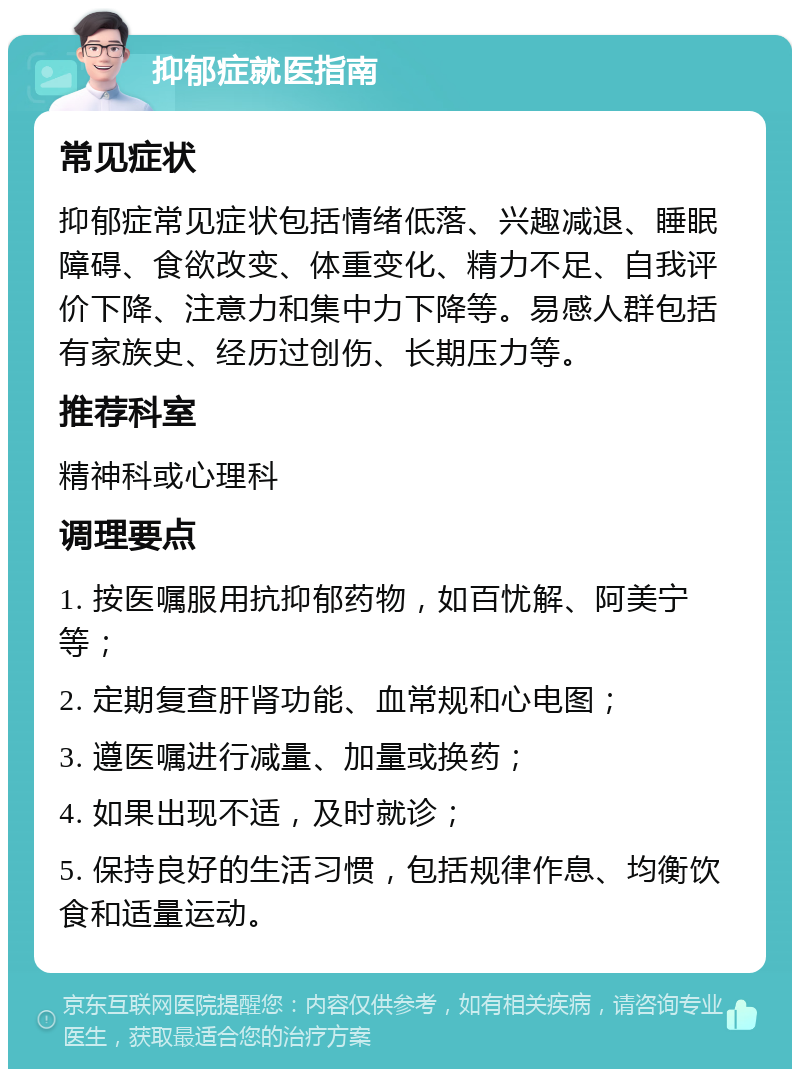 抑郁症就医指南 常见症状 抑郁症常见症状包括情绪低落、兴趣减退、睡眠障碍、食欲改变、体重变化、精力不足、自我评价下降、注意力和集中力下降等。易感人群包括有家族史、经历过创伤、长期压力等。 推荐科室 精神科或心理科 调理要点 1. 按医嘱服用抗抑郁药物，如百忧解、阿美宁等； 2. 定期复查肝肾功能、血常规和心电图； 3. 遵医嘱进行减量、加量或换药； 4. 如果出现不适，及时就诊； 5. 保持良好的生活习惯，包括规律作息、均衡饮食和适量运动。