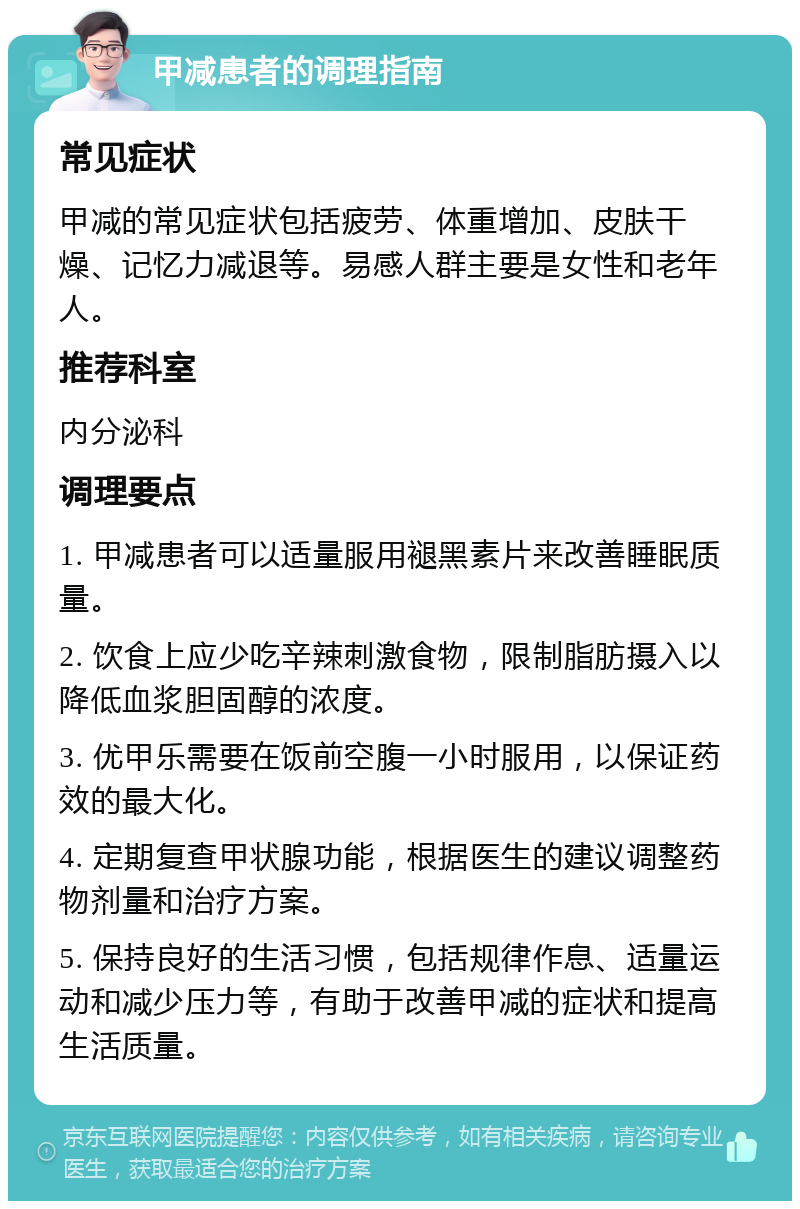 甲减患者的调理指南 常见症状 甲减的常见症状包括疲劳、体重增加、皮肤干燥、记忆力减退等。易感人群主要是女性和老年人。 推荐科室 内分泌科 调理要点 1. 甲减患者可以适量服用褪黑素片来改善睡眠质量。 2. 饮食上应少吃辛辣刺激食物，限制脂肪摄入以降低血浆胆固醇的浓度。 3. 优甲乐需要在饭前空腹一小时服用，以保证药效的最大化。 4. 定期复查甲状腺功能，根据医生的建议调整药物剂量和治疗方案。 5. 保持良好的生活习惯，包括规律作息、适量运动和减少压力等，有助于改善甲减的症状和提高生活质量。