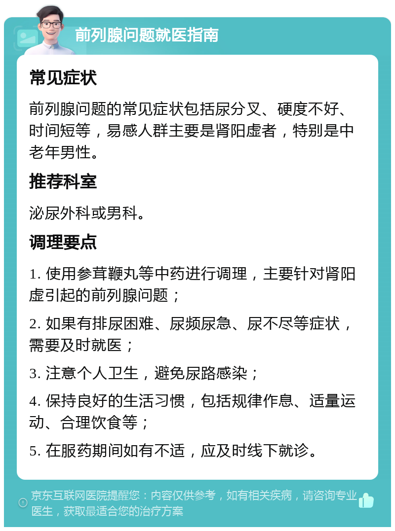 前列腺问题就医指南 常见症状 前列腺问题的常见症状包括尿分叉、硬度不好、时间短等，易感人群主要是肾阳虚者，特别是中老年男性。 推荐科室 泌尿外科或男科。 调理要点 1. 使用参茸鞭丸等中药进行调理，主要针对肾阳虚引起的前列腺问题； 2. 如果有排尿困难、尿频尿急、尿不尽等症状，需要及时就医； 3. 注意个人卫生，避免尿路感染； 4. 保持良好的生活习惯，包括规律作息、适量运动、合理饮食等； 5. 在服药期间如有不适，应及时线下就诊。