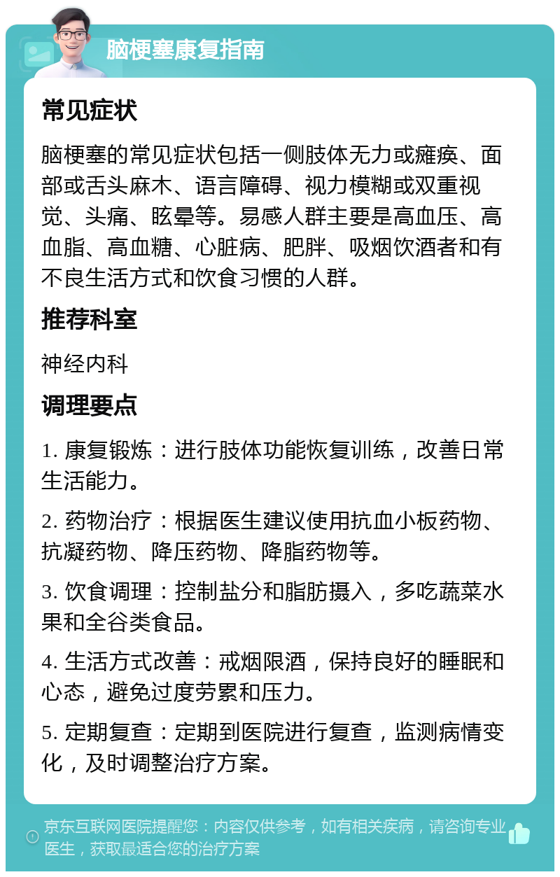 脑梗塞康复指南 常见症状 脑梗塞的常见症状包括一侧肢体无力或瘫痪、面部或舌头麻木、语言障碍、视力模糊或双重视觉、头痛、眩晕等。易感人群主要是高血压、高血脂、高血糖、心脏病、肥胖、吸烟饮酒者和有不良生活方式和饮食习惯的人群。 推荐科室 神经内科 调理要点 1. 康复锻炼：进行肢体功能恢复训练，改善日常生活能力。 2. 药物治疗：根据医生建议使用抗血小板药物、抗凝药物、降压药物、降脂药物等。 3. 饮食调理：控制盐分和脂肪摄入，多吃蔬菜水果和全谷类食品。 4. 生活方式改善：戒烟限酒，保持良好的睡眠和心态，避免过度劳累和压力。 5. 定期复查：定期到医院进行复查，监测病情变化，及时调整治疗方案。