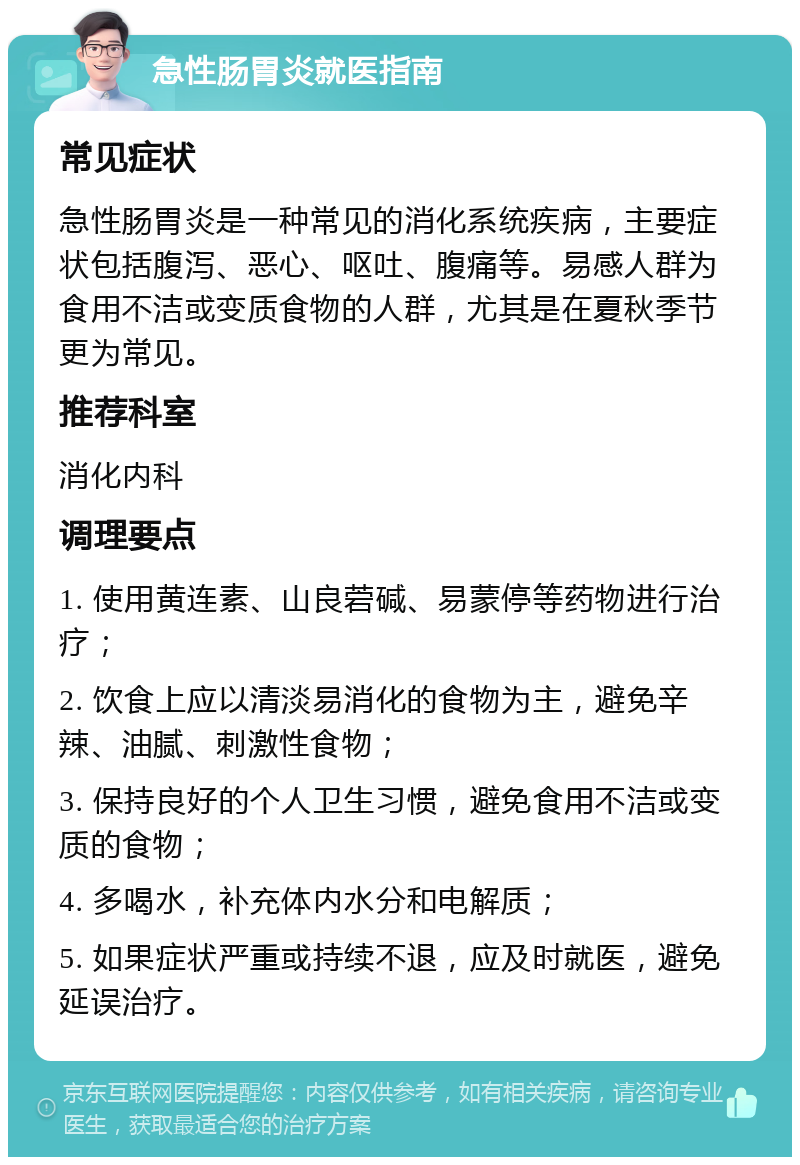 急性肠胃炎就医指南 常见症状 急性肠胃炎是一种常见的消化系统疾病，主要症状包括腹泻、恶心、呕吐、腹痛等。易感人群为食用不洁或变质食物的人群，尤其是在夏秋季节更为常见。 推荐科室 消化内科 调理要点 1. 使用黄连素、山良菪碱、易蒙停等药物进行治疗； 2. 饮食上应以清淡易消化的食物为主，避免辛辣、油腻、刺激性食物； 3. 保持良好的个人卫生习惯，避免食用不洁或变质的食物； 4. 多喝水，补充体内水分和电解质； 5. 如果症状严重或持续不退，应及时就医，避免延误治疗。