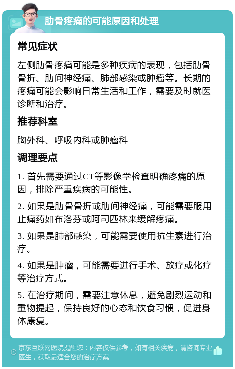 肋骨疼痛的可能原因和处理 常见症状 左侧肋骨疼痛可能是多种疾病的表现，包括肋骨骨折、肋间神经痛、肺部感染或肿瘤等。长期的疼痛可能会影响日常生活和工作，需要及时就医诊断和治疗。 推荐科室 胸外科、呼吸内科或肿瘤科 调理要点 1. 首先需要通过CT等影像学检查明确疼痛的原因，排除严重疾病的可能性。 2. 如果是肋骨骨折或肋间神经痛，可能需要服用止痛药如布洛芬或阿司匹林来缓解疼痛。 3. 如果是肺部感染，可能需要使用抗生素进行治疗。 4. 如果是肿瘤，可能需要进行手术、放疗或化疗等治疗方式。 5. 在治疗期间，需要注意休息，避免剧烈运动和重物提起，保持良好的心态和饮食习惯，促进身体康复。