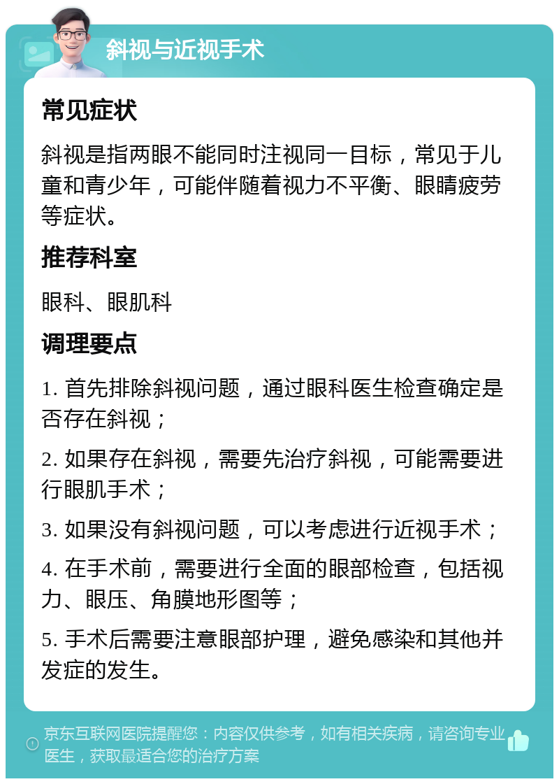 斜视与近视手术 常见症状 斜视是指两眼不能同时注视同一目标，常见于儿童和青少年，可能伴随着视力不平衡、眼睛疲劳等症状。 推荐科室 眼科、眼肌科 调理要点 1. 首先排除斜视问题，通过眼科医生检查确定是否存在斜视； 2. 如果存在斜视，需要先治疗斜视，可能需要进行眼肌手术； 3. 如果没有斜视问题，可以考虑进行近视手术； 4. 在手术前，需要进行全面的眼部检查，包括视力、眼压、角膜地形图等； 5. 手术后需要注意眼部护理，避免感染和其他并发症的发生。