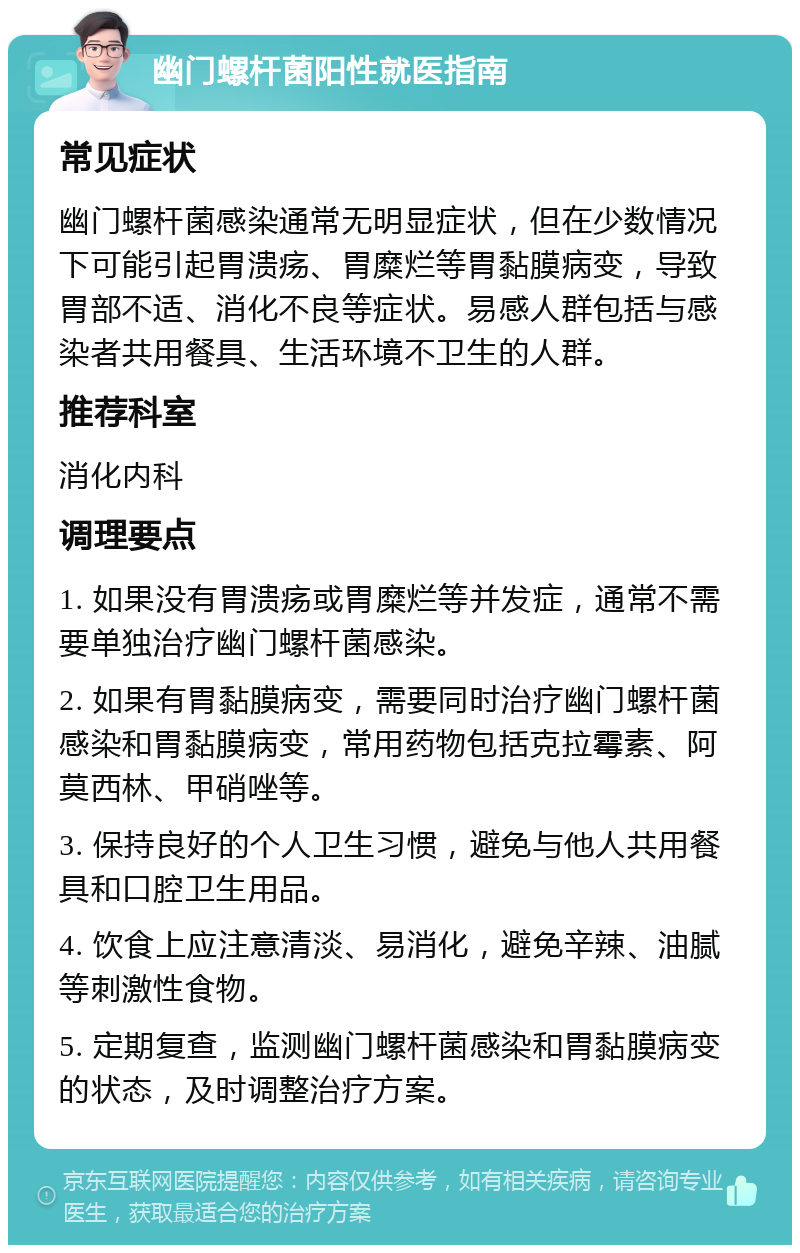 幽门螺杆菌阳性就医指南 常见症状 幽门螺杆菌感染通常无明显症状，但在少数情况下可能引起胃溃疡、胃糜烂等胃黏膜病变，导致胃部不适、消化不良等症状。易感人群包括与感染者共用餐具、生活环境不卫生的人群。 推荐科室 消化内科 调理要点 1. 如果没有胃溃疡或胃糜烂等并发症，通常不需要单独治疗幽门螺杆菌感染。 2. 如果有胃黏膜病变，需要同时治疗幽门螺杆菌感染和胃黏膜病变，常用药物包括克拉霉素、阿莫西林、甲硝唑等。 3. 保持良好的个人卫生习惯，避免与他人共用餐具和口腔卫生用品。 4. 饮食上应注意清淡、易消化，避免辛辣、油腻等刺激性食物。 5. 定期复查，监测幽门螺杆菌感染和胃黏膜病变的状态，及时调整治疗方案。