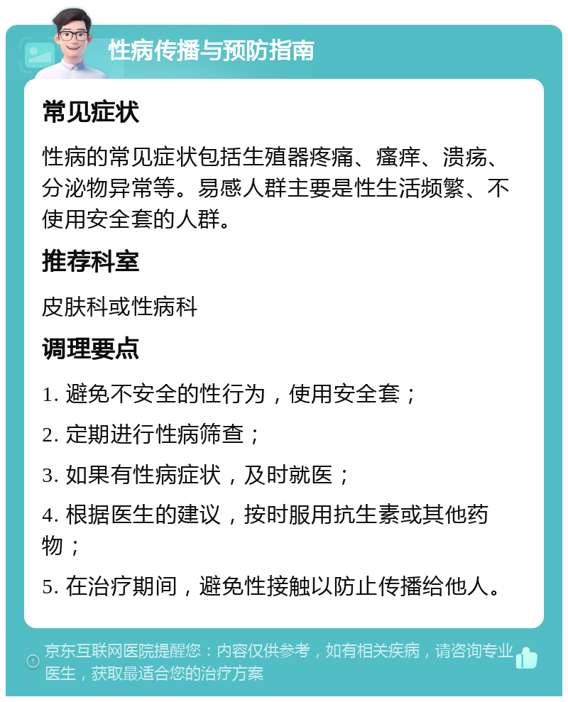 性病传播与预防指南 常见症状 性病的常见症状包括生殖器疼痛、瘙痒、溃疡、分泌物异常等。易感人群主要是性生活频繁、不使用安全套的人群。 推荐科室 皮肤科或性病科 调理要点 1. 避免不安全的性行为，使用安全套； 2. 定期进行性病筛查； 3. 如果有性病症状，及时就医； 4. 根据医生的建议，按时服用抗生素或其他药物； 5. 在治疗期间，避免性接触以防止传播给他人。