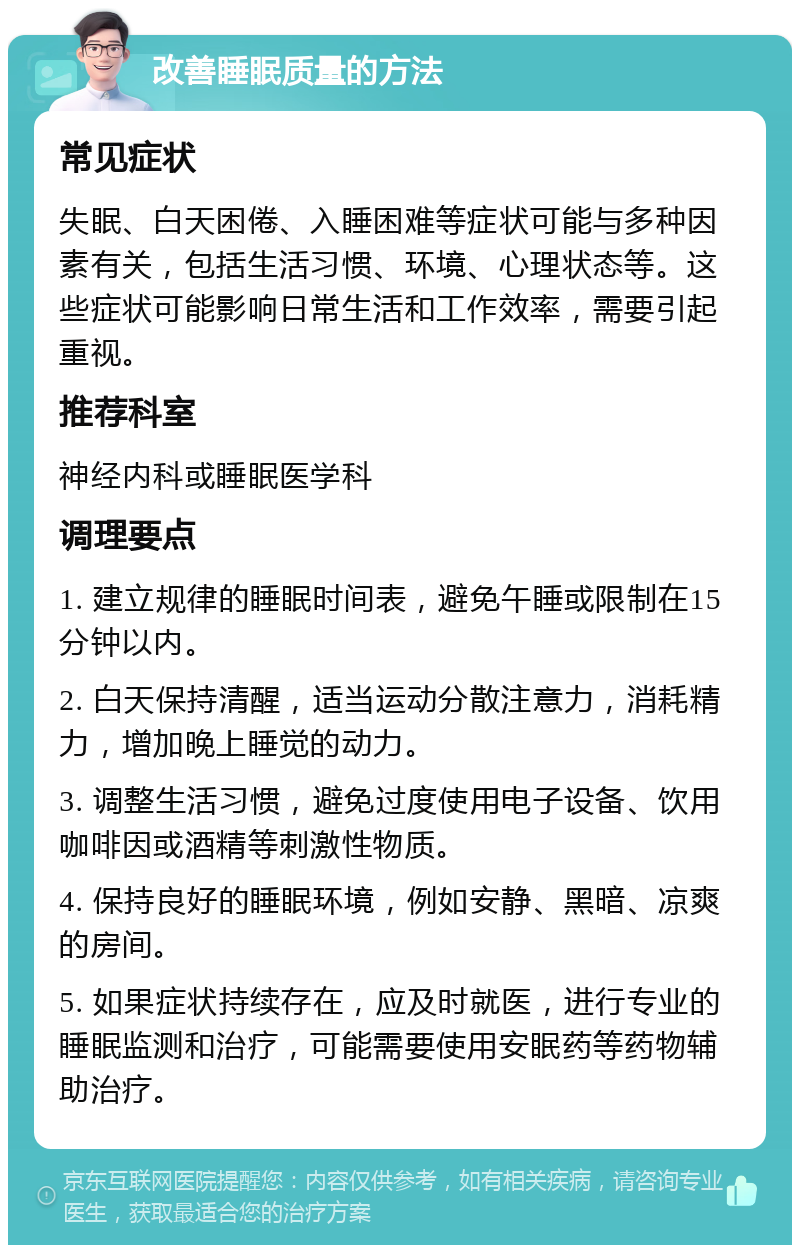 改善睡眠质量的方法 常见症状 失眠、白天困倦、入睡困难等症状可能与多种因素有关，包括生活习惯、环境、心理状态等。这些症状可能影响日常生活和工作效率，需要引起重视。 推荐科室 神经内科或睡眠医学科 调理要点 1. 建立规律的睡眠时间表，避免午睡或限制在15分钟以内。 2. 白天保持清醒，适当运动分散注意力，消耗精力，增加晚上睡觉的动力。 3. 调整生活习惯，避免过度使用电子设备、饮用咖啡因或酒精等刺激性物质。 4. 保持良好的睡眠环境，例如安静、黑暗、凉爽的房间。 5. 如果症状持续存在，应及时就医，进行专业的睡眠监测和治疗，可能需要使用安眠药等药物辅助治疗。