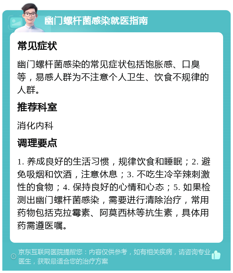 幽门螺杆菌感染就医指南 常见症状 幽门螺杆菌感染的常见症状包括饱胀感、口臭等，易感人群为不注意个人卫生、饮食不规律的人群。 推荐科室 消化内科 调理要点 1. 养成良好的生活习惯，规律饮食和睡眠；2. 避免吸烟和饮酒，注意休息；3. 不吃生冷辛辣刺激性的食物；4. 保持良好的心情和心态；5. 如果检测出幽门螺杆菌感染，需要进行清除治疗，常用药物包括克拉霉素、阿莫西林等抗生素，具体用药需遵医嘱。