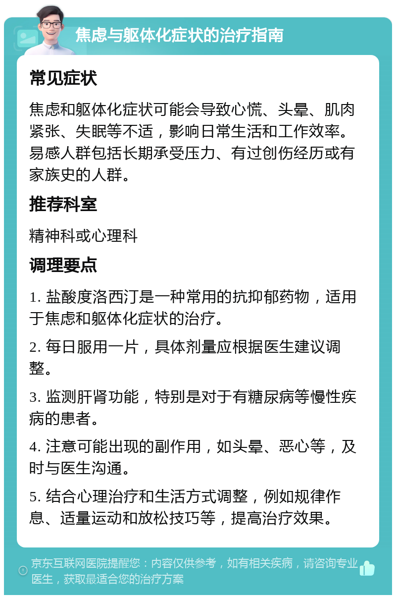 焦虑与躯体化症状的治疗指南 常见症状 焦虑和躯体化症状可能会导致心慌、头晕、肌肉紧张、失眠等不适，影响日常生活和工作效率。易感人群包括长期承受压力、有过创伤经历或有家族史的人群。 推荐科室 精神科或心理科 调理要点 1. 盐酸度洛西汀是一种常用的抗抑郁药物，适用于焦虑和躯体化症状的治疗。 2. 每日服用一片，具体剂量应根据医生建议调整。 3. 监测肝肾功能，特别是对于有糖尿病等慢性疾病的患者。 4. 注意可能出现的副作用，如头晕、恶心等，及时与医生沟通。 5. 结合心理治疗和生活方式调整，例如规律作息、适量运动和放松技巧等，提高治疗效果。