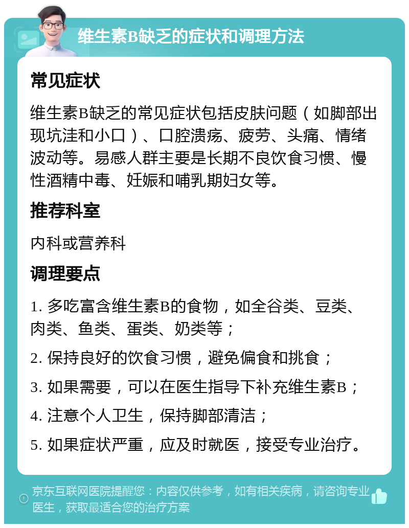 维生素B缺乏的症状和调理方法 常见症状 维生素B缺乏的常见症状包括皮肤问题（如脚部出现坑洼和小口）、口腔溃疡、疲劳、头痛、情绪波动等。易感人群主要是长期不良饮食习惯、慢性酒精中毒、妊娠和哺乳期妇女等。 推荐科室 内科或营养科 调理要点 1. 多吃富含维生素B的食物，如全谷类、豆类、肉类、鱼类、蛋类、奶类等； 2. 保持良好的饮食习惯，避免偏食和挑食； 3. 如果需要，可以在医生指导下补充维生素B； 4. 注意个人卫生，保持脚部清洁； 5. 如果症状严重，应及时就医，接受专业治疗。