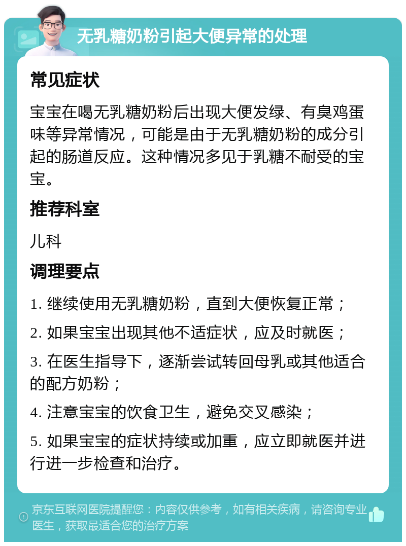 无乳糖奶粉引起大便异常的处理 常见症状 宝宝在喝无乳糖奶粉后出现大便发绿、有臭鸡蛋味等异常情况，可能是由于无乳糖奶粉的成分引起的肠道反应。这种情况多见于乳糖不耐受的宝宝。 推荐科室 儿科 调理要点 1. 继续使用无乳糖奶粉，直到大便恢复正常； 2. 如果宝宝出现其他不适症状，应及时就医； 3. 在医生指导下，逐渐尝试转回母乳或其他适合的配方奶粉； 4. 注意宝宝的饮食卫生，避免交叉感染； 5. 如果宝宝的症状持续或加重，应立即就医并进行进一步检查和治疗。