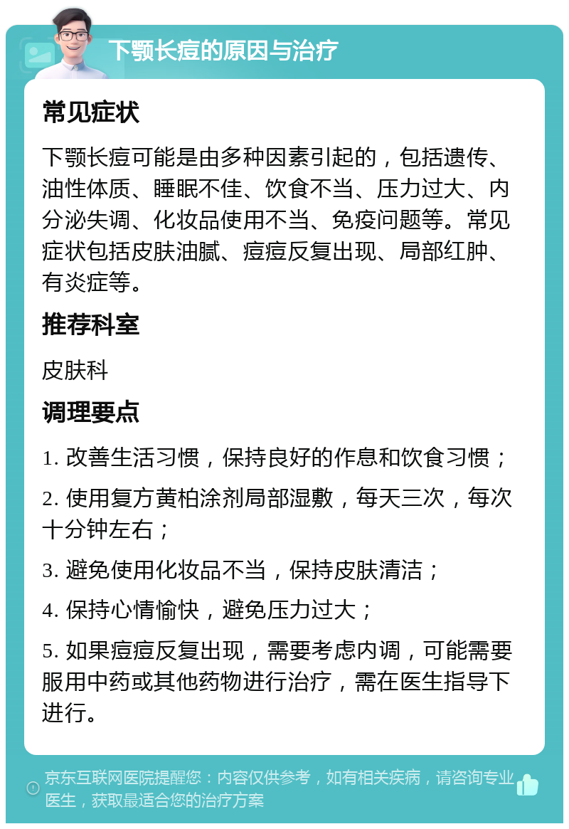 下颚长痘的原因与治疗 常见症状 下颚长痘可能是由多种因素引起的，包括遗传、油性体质、睡眠不佳、饮食不当、压力过大、内分泌失调、化妆品使用不当、免疫问题等。常见症状包括皮肤油腻、痘痘反复出现、局部红肿、有炎症等。 推荐科室 皮肤科 调理要点 1. 改善生活习惯，保持良好的作息和饮食习惯； 2. 使用复方黄柏涂剂局部湿敷，每天三次，每次十分钟左右； 3. 避免使用化妆品不当，保持皮肤清洁； 4. 保持心情愉快，避免压力过大； 5. 如果痘痘反复出现，需要考虑内调，可能需要服用中药或其他药物进行治疗，需在医生指导下进行。