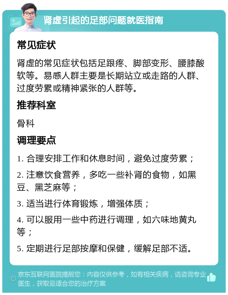 肾虚引起的足部问题就医指南 常见症状 肾虚的常见症状包括足跟疼、脚部变形、腰膝酸软等。易感人群主要是长期站立或走路的人群、过度劳累或精神紧张的人群等。 推荐科室 骨科 调理要点 1. 合理安排工作和休息时间，避免过度劳累； 2. 注意饮食营养，多吃一些补肾的食物，如黑豆、黑芝麻等； 3. 适当进行体育锻炼，增强体质； 4. 可以服用一些中药进行调理，如六味地黄丸等； 5. 定期进行足部按摩和保健，缓解足部不适。