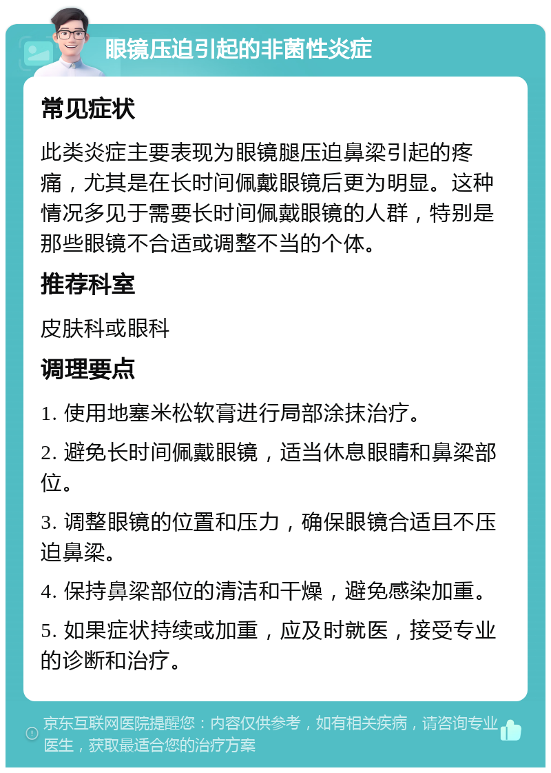 眼镜压迫引起的非菌性炎症 常见症状 此类炎症主要表现为眼镜腿压迫鼻梁引起的疼痛，尤其是在长时间佩戴眼镜后更为明显。这种情况多见于需要长时间佩戴眼镜的人群，特别是那些眼镜不合适或调整不当的个体。 推荐科室 皮肤科或眼科 调理要点 1. 使用地塞米松软膏进行局部涂抹治疗。 2. 避免长时间佩戴眼镜，适当休息眼睛和鼻梁部位。 3. 调整眼镜的位置和压力，确保眼镜合适且不压迫鼻梁。 4. 保持鼻梁部位的清洁和干燥，避免感染加重。 5. 如果症状持续或加重，应及时就医，接受专业的诊断和治疗。