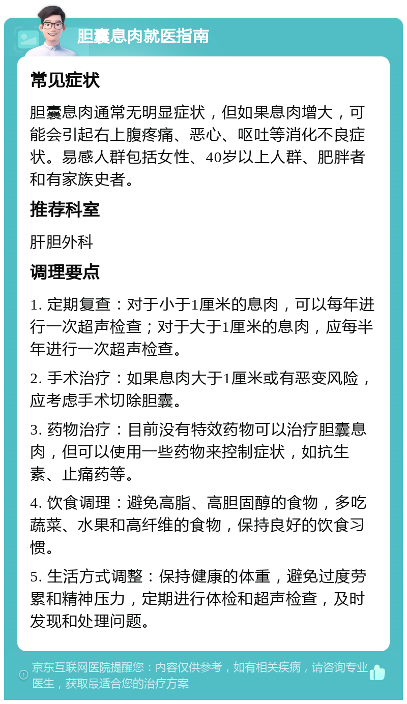 胆囊息肉就医指南 常见症状 胆囊息肉通常无明显症状，但如果息肉增大，可能会引起右上腹疼痛、恶心、呕吐等消化不良症状。易感人群包括女性、40岁以上人群、肥胖者和有家族史者。 推荐科室 肝胆外科 调理要点 1. 定期复查：对于小于1厘米的息肉，可以每年进行一次超声检查；对于大于1厘米的息肉，应每半年进行一次超声检查。 2. 手术治疗：如果息肉大于1厘米或有恶变风险，应考虑手术切除胆囊。 3. 药物治疗：目前没有特效药物可以治疗胆囊息肉，但可以使用一些药物来控制症状，如抗生素、止痛药等。 4. 饮食调理：避免高脂、高胆固醇的食物，多吃蔬菜、水果和高纤维的食物，保持良好的饮食习惯。 5. 生活方式调整：保持健康的体重，避免过度劳累和精神压力，定期进行体检和超声检查，及时发现和处理问题。