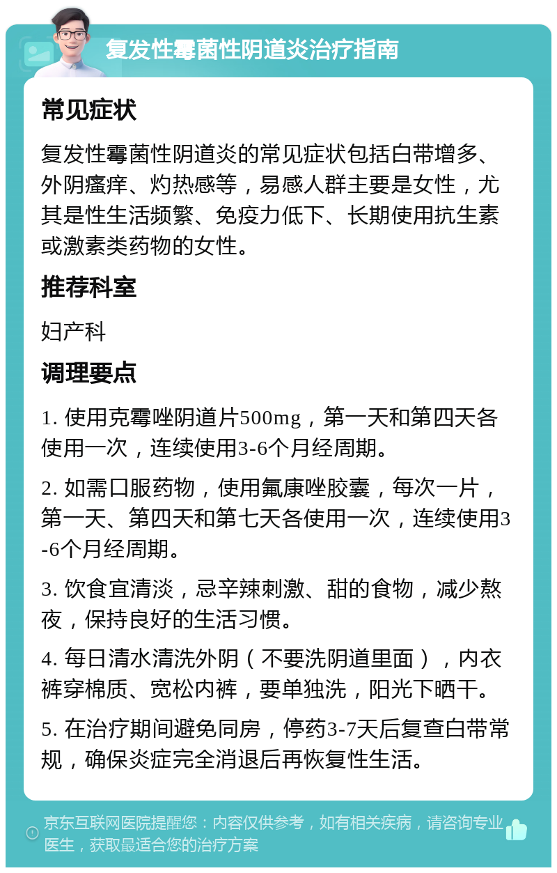 复发性霉菌性阴道炎治疗指南 常见症状 复发性霉菌性阴道炎的常见症状包括白带增多、外阴瘙痒、灼热感等，易感人群主要是女性，尤其是性生活频繁、免疫力低下、长期使用抗生素或激素类药物的女性。 推荐科室 妇产科 调理要点 1. 使用克霉唑阴道片500mg，第一天和第四天各使用一次，连续使用3-6个月经周期。 2. 如需口服药物，使用氟康唑胶囊，每次一片，第一天、第四天和第七天各使用一次，连续使用3-6个月经周期。 3. 饮食宜清淡，忌辛辣刺激、甜的食物，减少熬夜，保持良好的生活习惯。 4. 每日清水清洗外阴（不要洗阴道里面），内衣裤穿棉质、宽松内裤，要单独洗，阳光下晒干。 5. 在治疗期间避免同房，停药3-7天后复查白带常规，确保炎症完全消退后再恢复性生活。