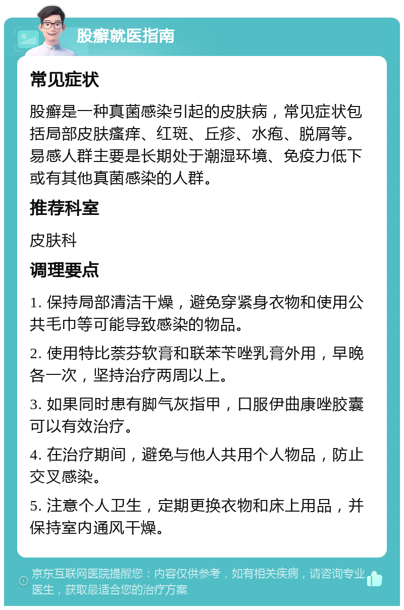 股癣就医指南 常见症状 股癣是一种真菌感染引起的皮肤病，常见症状包括局部皮肤瘙痒、红斑、丘疹、水疱、脱屑等。易感人群主要是长期处于潮湿环境、免疫力低下或有其他真菌感染的人群。 推荐科室 皮肤科 调理要点 1. 保持局部清洁干燥，避免穿紧身衣物和使用公共毛巾等可能导致感染的物品。 2. 使用特比萘芬软膏和联苯苄唑乳膏外用，早晚各一次，坚持治疗两周以上。 3. 如果同时患有脚气灰指甲，口服伊曲康唑胶囊可以有效治疗。 4. 在治疗期间，避免与他人共用个人物品，防止交叉感染。 5. 注意个人卫生，定期更换衣物和床上用品，并保持室内通风干燥。