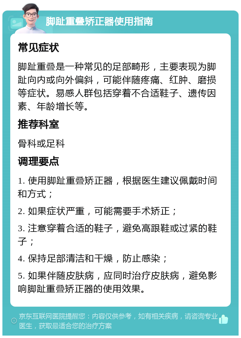 脚趾重叠矫正器使用指南 常见症状 脚趾重叠是一种常见的足部畸形，主要表现为脚趾向内或向外偏斜，可能伴随疼痛、红肿、磨损等症状。易感人群包括穿着不合适鞋子、遗传因素、年龄增长等。 推荐科室 骨科或足科 调理要点 1. 使用脚趾重叠矫正器，根据医生建议佩戴时间和方式； 2. 如果症状严重，可能需要手术矫正； 3. 注意穿着合适的鞋子，避免高跟鞋或过紧的鞋子； 4. 保持足部清洁和干燥，防止感染； 5. 如果伴随皮肤病，应同时治疗皮肤病，避免影响脚趾重叠矫正器的使用效果。