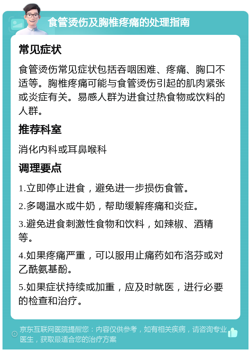 食管烫伤及胸椎疼痛的处理指南 常见症状 食管烫伤常见症状包括吞咽困难、疼痛、胸口不适等。胸椎疼痛可能与食管烫伤引起的肌肉紧张或炎症有关。易感人群为进食过热食物或饮料的人群。 推荐科室 消化内科或耳鼻喉科 调理要点 1.立即停止进食，避免进一步损伤食管。 2.多喝温水或牛奶，帮助缓解疼痛和炎症。 3.避免进食刺激性食物和饮料，如辣椒、酒精等。 4.如果疼痛严重，可以服用止痛药如布洛芬或对乙酰氨基酚。 5.如果症状持续或加重，应及时就医，进行必要的检查和治疗。