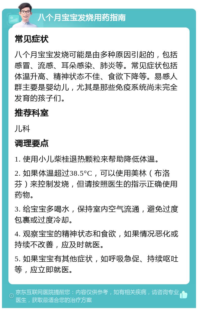 八个月宝宝发烧用药指南 常见症状 八个月宝宝发烧可能是由多种原因引起的，包括感冒、流感、耳朵感染、肺炎等。常见症状包括体温升高、精神状态不佳、食欲下降等。易感人群主要是婴幼儿，尤其是那些免疫系统尚未完全发育的孩子们。 推荐科室 儿科 调理要点 1. 使用小儿柴桂退热颗粒来帮助降低体温。 2. 如果体温超过38.5°C，可以使用美林（布洛芬）来控制发烧，但请按照医生的指示正确使用药物。 3. 给宝宝多喝水，保持室内空气流通，避免过度包裹或过度冷却。 4. 观察宝宝的精神状态和食欲，如果情况恶化或持续不改善，应及时就医。 5. 如果宝宝有其他症状，如呼吸急促、持续呕吐等，应立即就医。