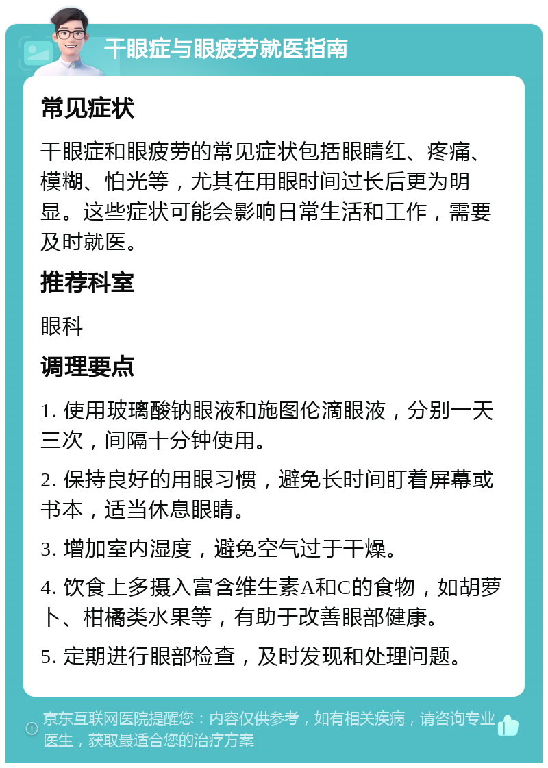 干眼症与眼疲劳就医指南 常见症状 干眼症和眼疲劳的常见症状包括眼睛红、疼痛、模糊、怕光等，尤其在用眼时间过长后更为明显。这些症状可能会影响日常生活和工作，需要及时就医。 推荐科室 眼科 调理要点 1. 使用玻璃酸钠眼液和施图伦滴眼液，分别一天三次，间隔十分钟使用。 2. 保持良好的用眼习惯，避免长时间盯着屏幕或书本，适当休息眼睛。 3. 增加室内湿度，避免空气过于干燥。 4. 饮食上多摄入富含维生素A和C的食物，如胡萝卜、柑橘类水果等，有助于改善眼部健康。 5. 定期进行眼部检查，及时发现和处理问题。