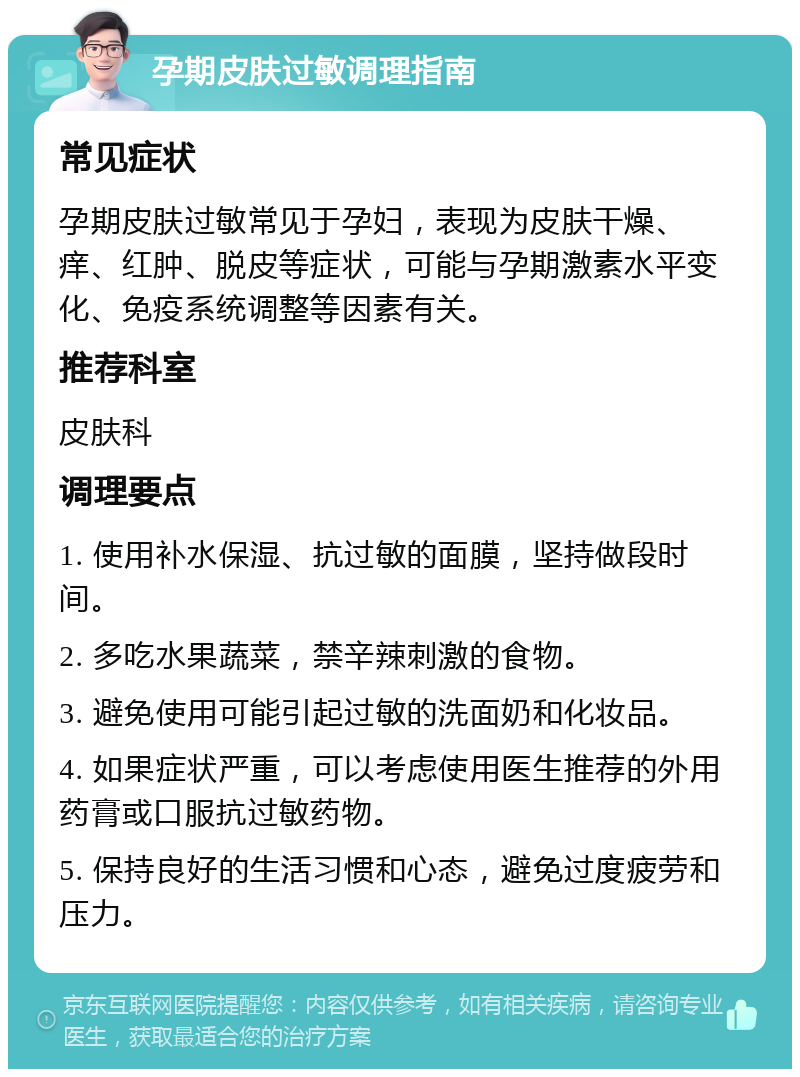 孕期皮肤过敏调理指南 常见症状 孕期皮肤过敏常见于孕妇，表现为皮肤干燥、痒、红肿、脱皮等症状，可能与孕期激素水平变化、免疫系统调整等因素有关。 推荐科室 皮肤科 调理要点 1. 使用补水保湿、抗过敏的面膜，坚持做段时间。 2. 多吃水果蔬菜，禁辛辣刺激的食物。 3. 避免使用可能引起过敏的洗面奶和化妆品。 4. 如果症状严重，可以考虑使用医生推荐的外用药膏或口服抗过敏药物。 5. 保持良好的生活习惯和心态，避免过度疲劳和压力。