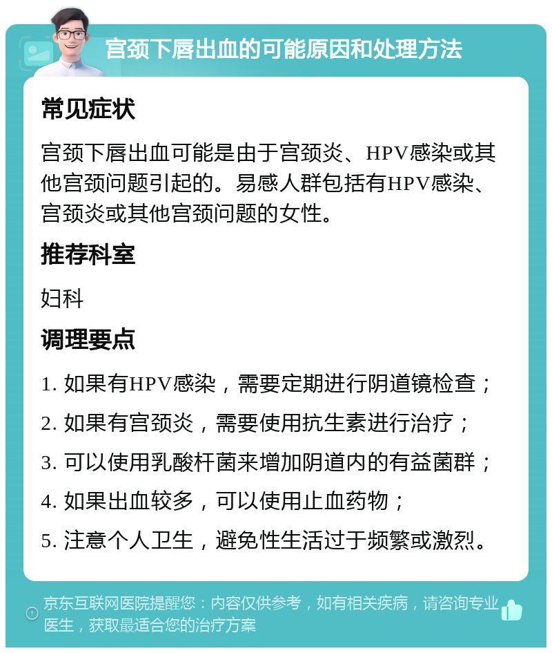 宫颈下唇出血的可能原因和处理方法 常见症状 宫颈下唇出血可能是由于宫颈炎、HPV感染或其他宫颈问题引起的。易感人群包括有HPV感染、宫颈炎或其他宫颈问题的女性。 推荐科室 妇科 调理要点 1. 如果有HPV感染，需要定期进行阴道镜检查； 2. 如果有宫颈炎，需要使用抗生素进行治疗； 3. 可以使用乳酸杆菌来增加阴道内的有益菌群； 4. 如果出血较多，可以使用止血药物； 5. 注意个人卫生，避免性生活过于频繁或激烈。