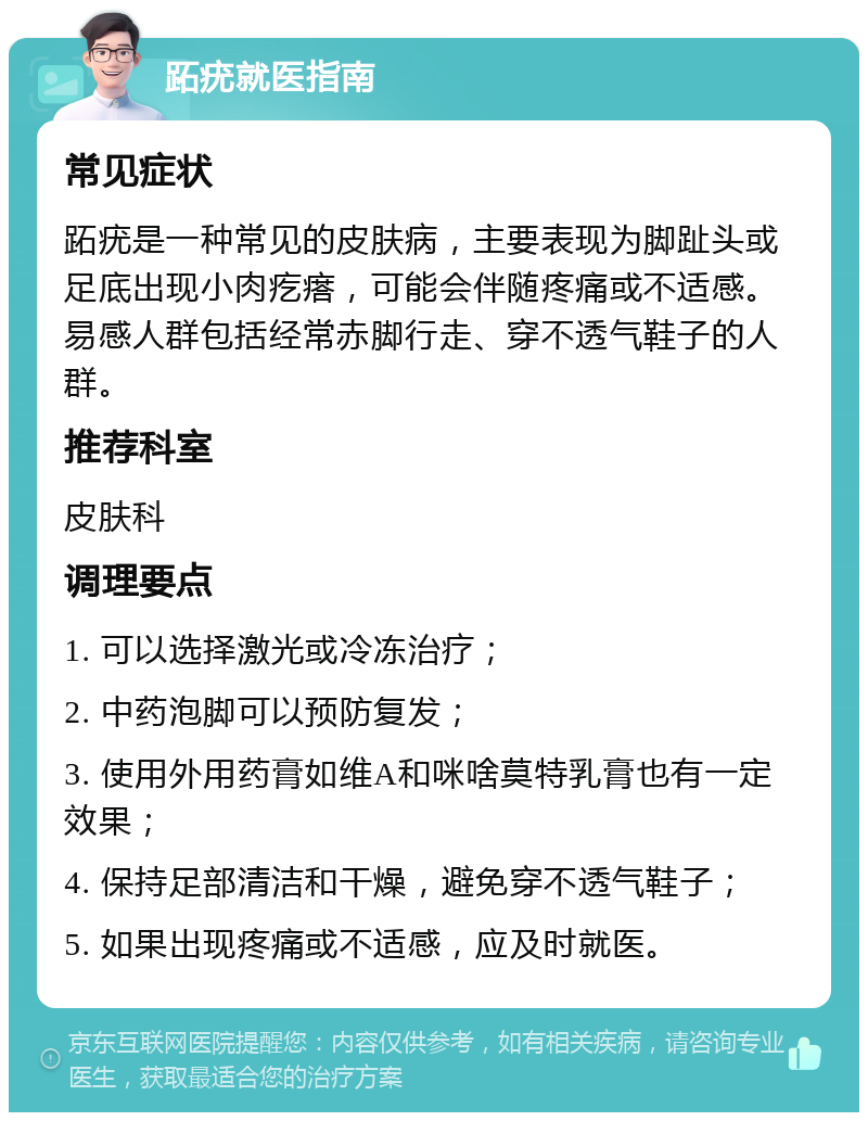 跖疣就医指南 常见症状 跖疣是一种常见的皮肤病，主要表现为脚趾头或足底出现小肉疙瘩，可能会伴随疼痛或不适感。易感人群包括经常赤脚行走、穿不透气鞋子的人群。 推荐科室 皮肤科 调理要点 1. 可以选择激光或冷冻治疗； 2. 中药泡脚可以预防复发； 3. 使用外用药膏如维A和咪啥莫特乳膏也有一定效果； 4. 保持足部清洁和干燥，避免穿不透气鞋子； 5. 如果出现疼痛或不适感，应及时就医。