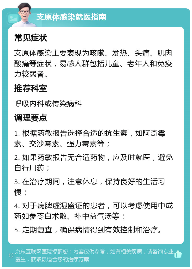 支原体感染就医指南 常见症状 支原体感染主要表现为咳嗽、发热、头痛、肌肉酸痛等症状，易感人群包括儿童、老年人和免疫力较弱者。 推荐科室 呼吸内科或传染病科 调理要点 1. 根据药敏报告选择合适的抗生素，如阿奇霉素、交沙霉素、强力霉素等； 2. 如果药敏报告无合适药物，应及时就医，避免自行用药； 3. 在治疗期间，注意休息，保持良好的生活习惯； 4. 对于病脾虚湿盛证的患者，可以考虑使用中成药如参苓白术散、补中益气汤等； 5. 定期复查，确保病情得到有效控制和治疗。