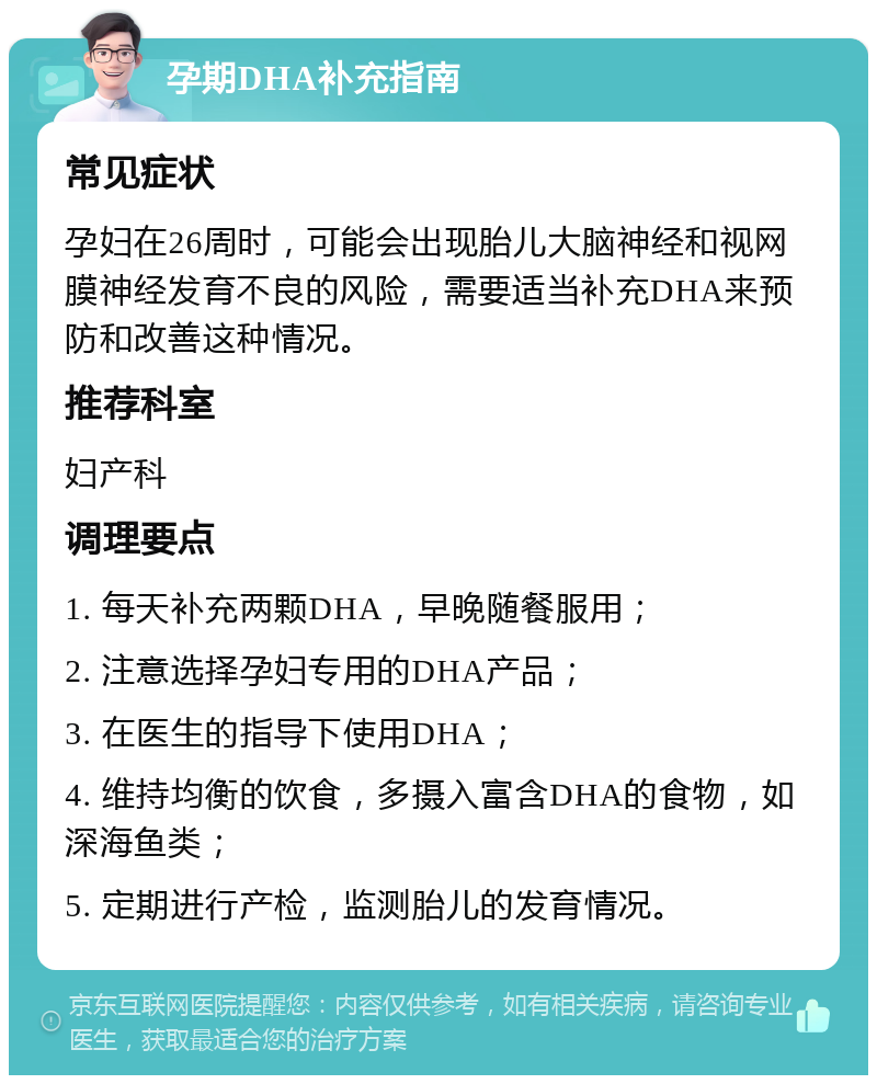 孕期DHA补充指南 常见症状 孕妇在26周时，可能会出现胎儿大脑神经和视网膜神经发育不良的风险，需要适当补充DHA来预防和改善这种情况。 推荐科室 妇产科 调理要点 1. 每天补充两颗DHA，早晚随餐服用； 2. 注意选择孕妇专用的DHA产品； 3. 在医生的指导下使用DHA； 4. 维持均衡的饮食，多摄入富含DHA的食物，如深海鱼类； 5. 定期进行产检，监测胎儿的发育情况。