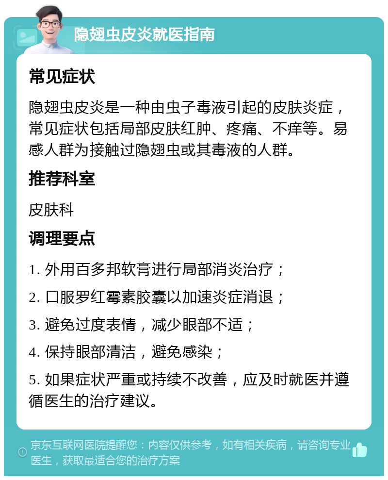 隐翅虫皮炎就医指南 常见症状 隐翅虫皮炎是一种由虫子毒液引起的皮肤炎症，常见症状包括局部皮肤红肿、疼痛、不痒等。易感人群为接触过隐翅虫或其毒液的人群。 推荐科室 皮肤科 调理要点 1. 外用百多邦软膏进行局部消炎治疗； 2. 口服罗红霉素胶囊以加速炎症消退； 3. 避免过度表情，减少眼部不适； 4. 保持眼部清洁，避免感染； 5. 如果症状严重或持续不改善，应及时就医并遵循医生的治疗建议。