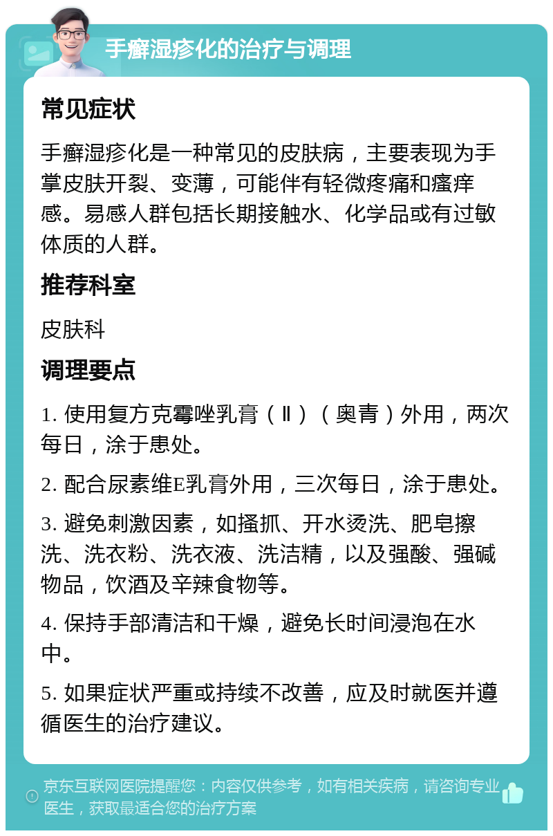 手癣湿疹化的治疗与调理 常见症状 手癣湿疹化是一种常见的皮肤病，主要表现为手掌皮肤开裂、变薄，可能伴有轻微疼痛和瘙痒感。易感人群包括长期接触水、化学品或有过敏体质的人群。 推荐科室 皮肤科 调理要点 1. 使用复方克霉唑乳膏（Ⅱ）（奥青）外用，两次每日，涂于患处。 2. 配合尿素维E乳膏外用，三次每日，涂于患处。 3. 避免刺激因素，如搔抓、开水烫洗、肥皂擦洗、洗衣粉、洗衣液、洗洁精，以及强酸、强碱物品，饮酒及辛辣食物等。 4. 保持手部清洁和干燥，避免长时间浸泡在水中。 5. 如果症状严重或持续不改善，应及时就医并遵循医生的治疗建议。