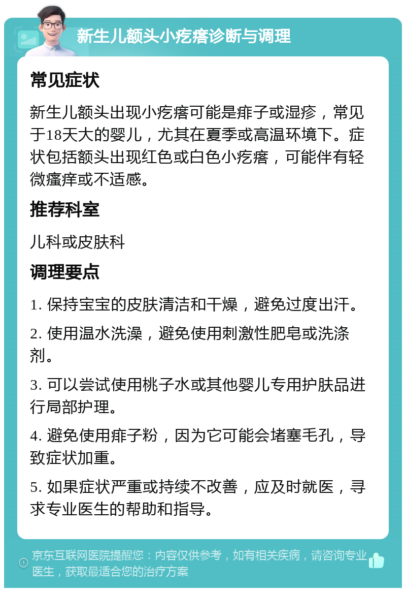 新生儿额头小疙瘩诊断与调理 常见症状 新生儿额头出现小疙瘩可能是痱子或湿疹，常见于18天大的婴儿，尤其在夏季或高温环境下。症状包括额头出现红色或白色小疙瘩，可能伴有轻微瘙痒或不适感。 推荐科室 儿科或皮肤科 调理要点 1. 保持宝宝的皮肤清洁和干燥，避免过度出汗。 2. 使用温水洗澡，避免使用刺激性肥皂或洗涤剂。 3. 可以尝试使用桃子水或其他婴儿专用护肤品进行局部护理。 4. 避免使用痱子粉，因为它可能会堵塞毛孔，导致症状加重。 5. 如果症状严重或持续不改善，应及时就医，寻求专业医生的帮助和指导。