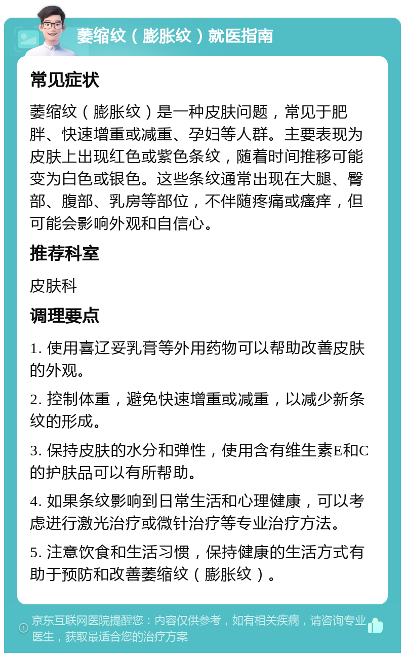 萎缩纹（膨胀纹）就医指南 常见症状 萎缩纹（膨胀纹）是一种皮肤问题，常见于肥胖、快速增重或减重、孕妇等人群。主要表现为皮肤上出现红色或紫色条纹，随着时间推移可能变为白色或银色。这些条纹通常出现在大腿、臀部、腹部、乳房等部位，不伴随疼痛或瘙痒，但可能会影响外观和自信心。 推荐科室 皮肤科 调理要点 1. 使用喜辽妥乳膏等外用药物可以帮助改善皮肤的外观。 2. 控制体重，避免快速增重或减重，以减少新条纹的形成。 3. 保持皮肤的水分和弹性，使用含有维生素E和C的护肤品可以有所帮助。 4. 如果条纹影响到日常生活和心理健康，可以考虑进行激光治疗或微针治疗等专业治疗方法。 5. 注意饮食和生活习惯，保持健康的生活方式有助于预防和改善萎缩纹（膨胀纹）。