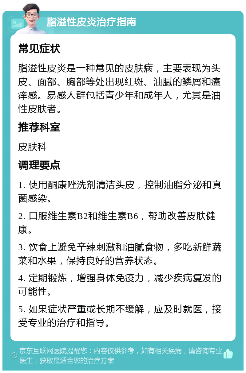 脂溢性皮炎治疗指南 常见症状 脂溢性皮炎是一种常见的皮肤病，主要表现为头皮、面部、胸部等处出现红斑、油腻的鳞屑和瘙痒感。易感人群包括青少年和成年人，尤其是油性皮肤者。 推荐科室 皮肤科 调理要点 1. 使用酮康唑洗剂清洁头皮，控制油脂分泌和真菌感染。 2. 口服维生素B2和维生素B6，帮助改善皮肤健康。 3. 饮食上避免辛辣刺激和油腻食物，多吃新鲜蔬菜和水果，保持良好的营养状态。 4. 定期锻炼，增强身体免疫力，减少疾病复发的可能性。 5. 如果症状严重或长期不缓解，应及时就医，接受专业的治疗和指导。