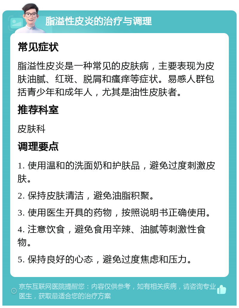 脂溢性皮炎的治疗与调理 常见症状 脂溢性皮炎是一种常见的皮肤病，主要表现为皮肤油腻、红斑、脱屑和瘙痒等症状。易感人群包括青少年和成年人，尤其是油性皮肤者。 推荐科室 皮肤科 调理要点 1. 使用温和的洗面奶和护肤品，避免过度刺激皮肤。 2. 保持皮肤清洁，避免油脂积聚。 3. 使用医生开具的药物，按照说明书正确使用。 4. 注意饮食，避免食用辛辣、油腻等刺激性食物。 5. 保持良好的心态，避免过度焦虑和压力。