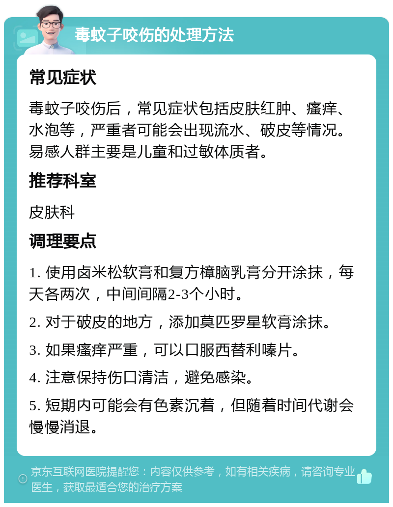 毒蚊子咬伤的处理方法 常见症状 毒蚊子咬伤后，常见症状包括皮肤红肿、瘙痒、水泡等，严重者可能会出现流水、破皮等情况。易感人群主要是儿童和过敏体质者。 推荐科室 皮肤科 调理要点 1. 使用卤米松软膏和复方樟脑乳膏分开涂抹，每天各两次，中间间隔2-3个小时。 2. 对于破皮的地方，添加莫匹罗星软膏涂抹。 3. 如果瘙痒严重，可以口服西替利嗪片。 4. 注意保持伤口清洁，避免感染。 5. 短期内可能会有色素沉着，但随着时间代谢会慢慢消退。