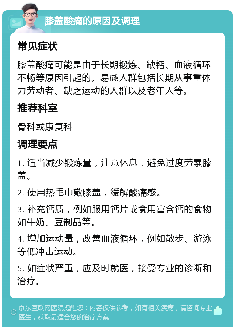 膝盖酸痛的原因及调理 常见症状 膝盖酸痛可能是由于长期锻炼、缺钙、血液循环不畅等原因引起的。易感人群包括长期从事重体力劳动者、缺乏运动的人群以及老年人等。 推荐科室 骨科或康复科 调理要点 1. 适当减少锻炼量，注意休息，避免过度劳累膝盖。 2. 使用热毛巾敷膝盖，缓解酸痛感。 3. 补充钙质，例如服用钙片或食用富含钙的食物如牛奶、豆制品等。 4. 增加运动量，改善血液循环，例如散步、游泳等低冲击运动。 5. 如症状严重，应及时就医，接受专业的诊断和治疗。