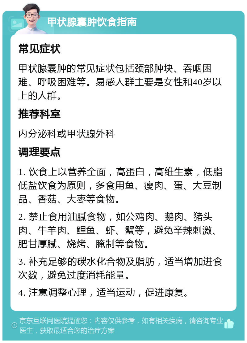 甲状腺囊肿饮食指南 常见症状 甲状腺囊肿的常见症状包括颈部肿块、吞咽困难、呼吸困难等。易感人群主要是女性和40岁以上的人群。 推荐科室 内分泌科或甲状腺外科 调理要点 1. 饮食上以营养全面，高蛋白，高维生素，低脂低盐饮食为原则，多食用鱼、瘦肉、蛋、大豆制品、香菇、大枣等食物。 2. 禁止食用油腻食物，如公鸡肉、鹅肉、猪头肉、牛羊肉、鲤鱼、虾、蟹等，避免辛辣刺激、肥甘厚腻、烧烤、腌制等食物。 3. 补充足够的碳水化合物及脂肪，适当增加进食次数，避免过度消耗能量。 4. 注意调整心理，适当运动，促进康复。