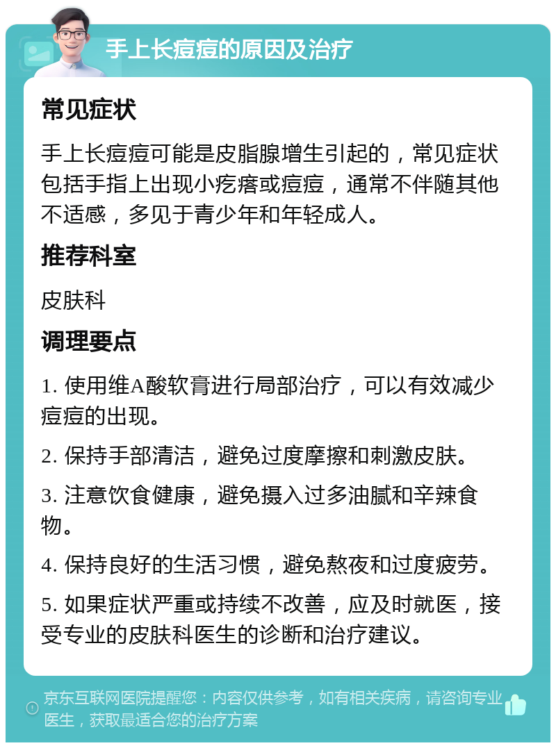 手上长痘痘的原因及治疗 常见症状 手上长痘痘可能是皮脂腺增生引起的，常见症状包括手指上出现小疙瘩或痘痘，通常不伴随其他不适感，多见于青少年和年轻成人。 推荐科室 皮肤科 调理要点 1. 使用维A酸软膏进行局部治疗，可以有效减少痘痘的出现。 2. 保持手部清洁，避免过度摩擦和刺激皮肤。 3. 注意饮食健康，避免摄入过多油腻和辛辣食物。 4. 保持良好的生活习惯，避免熬夜和过度疲劳。 5. 如果症状严重或持续不改善，应及时就医，接受专业的皮肤科医生的诊断和治疗建议。